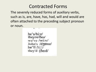 Contracted Forms
The severely reduced forms of auxiliary verbs,
such as is, are, have, has, had, will and would are
often attached to the preceding subject pronoun
or noun.
 