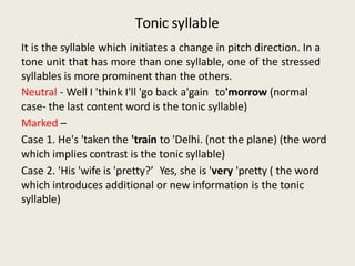 Tonic syllable
It is the syllable which initiates a change in pitch direction. In a
tone unit that has more than one syllable, one of the stressed
syllables is more prominent than the others.
Neutral - Well I 'think I'll 'go back a'gain to'morrow (normal
case- the last content word is the tonic syllable)
Marked –
Case 1. He's 'taken the 'train to 'Delhi. (not the plane) (the word
which implies contrast is the tonic syllable)
Case 2. 'His 'wife is 'pretty?’ Yes, she is 'very 'pretty ( the word
which introduces additional or new information is the tonic
syllable)
 