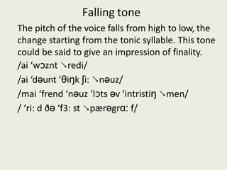 Falling tone
The pitch of the voice falls from high to low, the
change starting from the tonic syllable. This tone
could be said to give an impression of finality.
/ai ‘wͻznt ↘redi/
/ai ‘dəunt ‘θiŋk ∫i: ↘nəuz/
/mai ‘frend ‘nəuz ‘lͻts əv ‘intristiŋ ↘men/
/ ‘ri: d ðə ‘f3: st ↘pærəgrɑ: f/
 