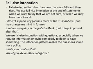 Fall-rise intonation
• Fall-rise intonation describes how the voice falls and then
rises. We use fall-rise intonation at the end of statements
when we want to say that we are not sure, or when we may
have more to add:
I do↘n’t support any football team at the m↘om↗ent. (but I
may change my mind in future).
It rained every day in the firs↘t w↗eek. (but things improved
after that).
We use fall-rise intonation with questions, especially when we
request information or invite somebody to do or to have
something. The intonation pattern makes the questions sound
more polite:
Is this your cam↘er↗a?
Would you like another co↘ff↗ee?
 
