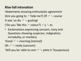 Rise-fall intonation
•Statements showing enthusiastic agreement
(Are you going to ↗ help me?) Of ↗ ↘ course
It was 'so dis ↗ ↘ gusting!
(‘Do you 'like this ↗ colour?) ↗ y ↘ es
• Exclamations expressing sarcasm, irony and
Questions showing suspicion, indignation,
incredulity, or mockery
'Good ↗ ↘ morning (ironical)
Oh ↗ ↘ really (sarcasm)
'Will you be 'able to com ↗ ↘ plete it ?(suspicious)
 