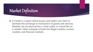 Market Definition
 A market is a place where buyers and sellers can meet to
facilitate the exchange or transaction of goods and services.
Markets can be physical like a retail outlet, or virtual like an
e-retailer. Other example include the illegal markets, auction
markets, and financial markets.
 