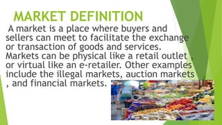 MARKET DEFINITION
A market is a place where buyers and
sellers can meet to facilitate the exchange
or transaction of goods and services.
Markets can be physical like a retail outlet ,
or virtual like an e-retailer. Other examples
include the illegal markets, auction markets
, and financial markets.
 