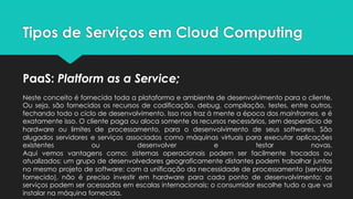 Tipos de Serviços em Cloud Computing
PaaS: Platform as a Service;
Neste conceito é fornecida toda a plataforma e ambiente de desenvolvimento para o cliente.
Ou seja, são fornecidos os recursos de codificação, debug, compilação, testes, entre outros,
fechando todo o ciclo de desenvolvimento. Isso nos traz à mente a época dos mainframes, e é
exatamente isso. O cliente paga ou aloca somente os recursos necessários, sem desperdício de
hardware ou limites de processamento, para o desenvolvimento de seus softwares. São
alugados servidores e serviços associados como máquinas virtuais para executar aplicações
existentes ou desenvolver e testar novas.
Aqui vemos vantagens como: sistemas operacionais podem ser facilmente trocados ou
atualizados; um grupo de desenvolvedores geograficamente distantes podem trabalhar juntos
no mesmo projeto de software; com a unificação da necessidade de processamento (servidor
fornecido), não é preciso investir em hardware para cada ponto de desenvolvimento; os
serviços podem ser acessados em escalas internacionais; o consumidor escolhe tudo o que vai
instalar na máquina fornecida.
 