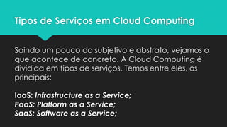 Tipos de Serviços em Cloud Computing
Saindo um pouco do subjetivo e abstrato, vejamos o
que acontece de concreto. A Cloud Computing é
dividida em tipos de serviços. Temos entre eles, os
principais:
IaaS: Infrastructure as a Service;
PaaS: Platform as a Service;
SaaS: Software as a Service;
 