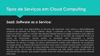 Tipos de Serviços em Cloud Computing
SaaS: Software as a Service;
Diferente do IaaS, que disponibiliza os recursos de hardware, aqui vemos a disponibilização
somente do software. No SaaS o cliente “aluga” o software, ou seja, o software é oferecido
como um serviço, assim, o usuário não precisa adquirir licença e paga somente o que utiliza ou
pelo tempo de utilização, como uma assinatura. Todos os recursos de hardware ficam por
conta do fornecedor, aonde rodam os servidores que fornecerão o serviço.
Dessa forma, o cliente economiza muito em hardware, pois o processamento é todo feito pelos
servidores do serviço, e paga um preço relativamente barato pela utilização do programa.
Ao longo prazo, o sistema de SaaS é lucrativo tanto para o cliente quanto para o fornecedor.
No lado do cliente somem as preocupações com manutenção de software, atualização, e
demais custos. Já no lado do fornecedor acontece que este obtém uma receita com as
assinaturas dos clientes, que podem crescer muito em número pela popularização do software
pela rede.
 