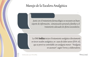 Manejo de la Escalera Analgésica
Junto con el tratamiento farmacológico es necesario un buen
soporte de información, comunicación personal y familiar y el
tratamiento adecuado de efectos secundarios.
La OMS indicainiciar el tratamiento analgésico directamente
en tercer escalón analgésico, en casos de dolor severo (EVA >6),
que se prevé no controlable con analgesia menor: “Analgesia
en ascensor“, según Torres y colaboradores.
Flores, J. (2015)
 