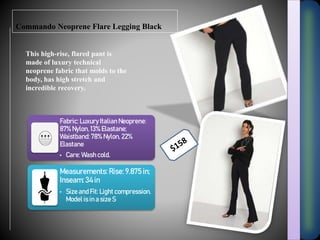 Commando Neoprene Flare Legging Black
This high-rise, flared pant is
made of luxury technical
neoprene fabric that molds to the
body, has high stretch and
incredible recovery.
Fabric: Luxury Italian Neoprene:
87% Nylon, 13% Elastane;
Waistband: 78% Nylon, 22%
Elastane
• Care: Wash cold.
Measurements: Rise: 9.875 in;
Inseam: 34 in
• Size and Fit: Light compression.
Model is in a size S
 