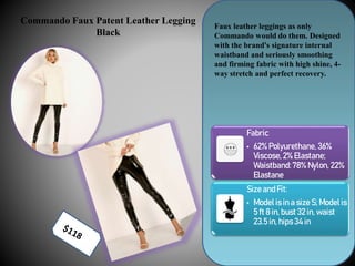 Commando Faux Patent Leather Legging
Black
Faux leather leggings as only
Commando would do them. Designed
with the brand's signature internal
waistband and seriously smoothing
and firming fabric with high shine, 4-
way stretch and perfect recovery.
Fabric
• 62% Polyurethane, 36%
Viscose, 2% Elastane;
Waistband:78% Nylon, 22%
Elastane
Sizeand Fit:
• Model is in a size S; Model is
5 ft 8 in, bust 32 in, waist
23.5 in, hips 34 in
 
