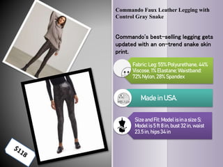 Commando Faux Leather Legging with
Control Gray Snake
Commando's best-selling legging gets
updated with an on-trend snake skin
print.
Fabric: Leg:55% Polyurethane, 44%
Viscose, 1% Elastane; Waistband:
72% Nylon, 28% Spandex
Made in USA.
Sizeand Fit: Model is in a size S;
Model is 5 ft 8 in, bust 32 in, waist
23.5 in, hips 34 in
 