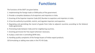 Functions
The functions of the DGFT are given below.
1. Implementing the foreign trade or EXIM policy of the government.
2. Provide a complete database of all exporters and importers in India.
3. Granting of the Exporter Importer Code (EIC) Number to exporters and importers in India.
4. It has the authority to prohibit, restrict, and regulate importers and exporters.
5. Regulating and permitting the transit of goods from India to adjacent countries according to the bilateral
trade agreements.
6. Promoting trade between India and her neighboring countries.
7. Granting permission for free export wherever necessary.
8. It plays a vital role in controlling DEPB rates.
9. Handling quality complaints of the foreign buyers of Indian export products.
10.Formulating or adding new codes in the ITC-HS Code.
 