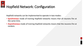 Hopfield Network: Configuration
Hopfield networks can be implemented to operate in two modes:
• Synchronous mode of training Hopfield networks means that all neurons fire at
the same time.
• Asynchronous mode of training Hopfield networks means that the neurons fire at
random.
 
