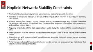 Hopfield Network: Stability Constraints
• The Hopfield networks are dynamical systems whose state changes with the time.
• The state of the neural network is the set of the outputs of all neurons at a particular moment,
time instant.
• When a neuron fires then its output changes and so the network state also changes. Therefore
the sequence of neuron firings leads to a corresponding sequence of modified neuron outputs,
and modified system states.
• Acquiring knowledge of the state space allows us to study the motion of the neural network in
time.
• The trajectories that the network leaves in the time may be taken to make a state portrait of the
system.
• A Hopfield net with n neurons has 2n possible states, assuming that each neuron output produces
two values 0 and 1.
• Performance analysis of the network behavior can be carried out by developing a state table that
lists all possible subsequent states.
 