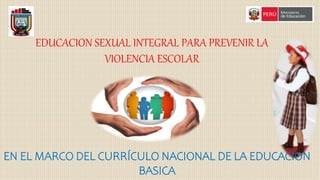 EDUCACION SEXUAL INTEGRAL PARA PREVENIR LA
VIOLENCIA ESCOLAR
EN EL MARCO DEL CURRÍCULO NACIONAL DE LA EDUCACION
BASICA
 