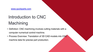 Introduction to CNC
Machining
www.quickparts.com
• Definition: CNC machining involves cutting materials with a
computer numerical control machine.
• Process Overview: Translation of 3D CAD models into CNC
machine data for precise part production.
 