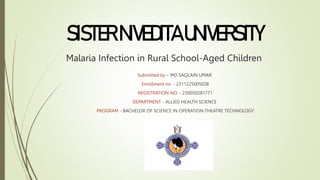 Malaria Infection in Rural School-Aged Children
Submitted by – MD SAQLAIN UMAR
Enrollment no. - 2311225005028
REGISTRATION NO. - 230050281771
DEPARTMENT - ALLIED HEALTH SCIENCE
PROGRAM - BACHELOR OF SCIENCE IN OPERATION THEATRE TECHNOLOGY
SISTERNIVEDITAUNIVERSITY
 