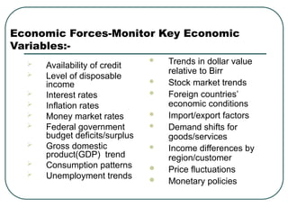 Economic Forces-Monitor Key Economic
Variables:-
 Availability of credit
 Level of disposable
income
 Interest rates
 Inflation rates
 Money market rates
 Federal government
budget deficits/surplus
 Gross domestic
product(GDP) trend
 Consumption patterns
 Unemployment trends
 Trends in dollar value
relative to Birr
 Stock market trends
 Foreign countries’
economic conditions
 Import/export factors
 Demand shifts for
goods/services
 Income differences by
region/customer
 Price fluctuations
 Monetary policies
 