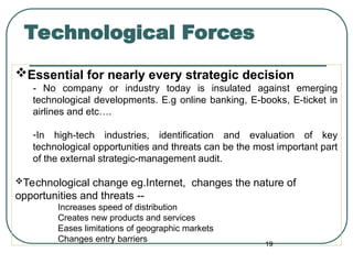Technological Forces
Essential for nearly every strategic decision
- No company or industry today is insulated against emerging
technological developments. E.g online banking, E-books, E-ticket in
airlines and etc….
-In high-tech industries, identification and evaluation of key
technological opportunities and threats can be the most important part
of the external strategic-management audit.
Technological change eg.Internet, changes the nature of
opportunities and threats --
Increases speed of distribution
Creates new products and services
Eases limitations of geographic markets
Changes entry barriers
19
 