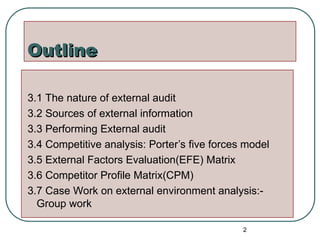 Outline
Outline
3.1 The nature of external audit
3.2 Sources of external information
3.3 Performing External audit
3.4 Competitive analysis: Porter’s five forces model
3.5 External Factors Evaluation(EFE) Matrix
3.6 Competitor Profile Matrix(CPM)
3.7 Case Work on external environment analysis:-
Group work
2
 