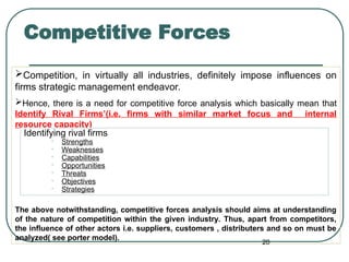 Competitive Forces
Competition, in virtually all industries, definitely impose influences on
firms strategic management endeavor.
Hence, there is a need for competitive force analysis which basically mean that
Identify Rival Firms’(i.e. firms with similar market focus and internal
resource capacity)
The above notwithstanding, competitive forces analysis should aims at understanding
of the nature of competition within the given industry. Thus, apart from competitors,
the influence of other actors i.e. suppliers, customers , distributers and so on must be
analyzed( see porter model).
20
Identifying rival firms
• Strengths
• Weaknesses
• Capabilities
• Opportunities
• Threats
• Objectives
• Strategies
 