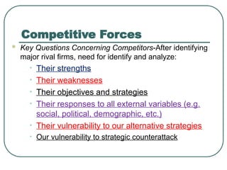 Competitive Forces
 Key Questions Concerning Competitors-After identifying
major rival firms, need for identify and analyze:
• Their strengths
• Their weaknesses
• Their objectives and strategies
• Their responses to all external variables (e.g.
social, political, demographic, etc.)
• Their vulnerability to our alternative strategies
• Our vulnerability to strategic counterattack
 