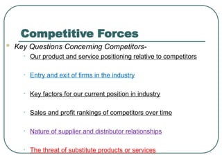 Competitive Forces
 Key Questions Concerning Competitors-
• Our product and service positioning relative to competitors
• Entry and exit of firms in the industry
• Key factors for our current position in industry
• Sales and profit rankings of competitors over time
• Nature of supplier and distributor relationships
• The threat of substitute products or services
 