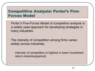 Competitive Analysis: Porter’s Five-
Forces Model
 Porter’s Five-Forces Model of competitive analysis is
a widely used approach for developing strategies in
many industries
 The intensity of competition among firms varies
widely across industries.
• Intensity of competition is highest in lower investment
return industries(period).
23
 
