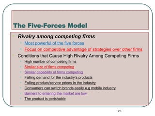 The Five-Forces Model
 Rivalry among competing firms
• Most powerful of the five forces
• Focus on competitive advantage of strategies over other firms
 Conditions that Cause High Rivalry Among Competing Firms
• High number of competing firms
• Similar size of firms competing
• Similar capability of firms competing
• Falling demand for the industry’s products
• Falling product/service prices in the industry
• Consumers can switch brands easily e.g mobile industry
• Barriers to entering the market are low
• The product is perishable
25
 
