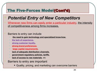 The Five-Forces Model(Cont’d)
(Cont’d)
 Potential Entry of New Competitors
 Whenever new firms can easily enter a particular industry, the intensity
of competitiveness among firms increases.
 Barriers to entry can include
• the need to gain technology and specialized know-how,
• the lack of experience,
• strong customer loyalty,
• strong brand preferences,
• large capital requirements,
• lack of adequate distribution channels,
• government regulatory policies, tariffs,
• lack of access to raw materials, etc
 Barriers to entry are important
• Quality, pricing, and marketing can overcome barriers
26
 