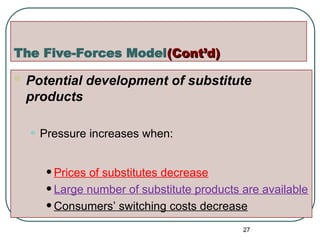 The Five-Forces Model(Cont’d)
(Cont’d)
 Potential development of substitute
products
• Pressure increases when:
•Prices of substitutes decrease
•Large number of substitute products are available
•Consumers’ switching costs decrease
27
 