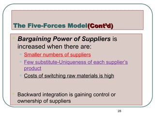 The Five-Forces Model(Cont’d)
(Cont’d)
 Bargaining Power of Suppliers is
increased when there are:
• Smaller numbers of suppliers
• Few substitute-Uniqueness of each supplier’s
product
• Costs of switching raw materials is high
 Backward integration is gaining control or
ownership of suppliers
28
 