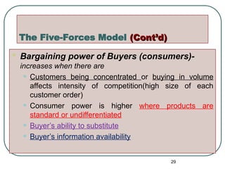 The Five-Forces Model (Cont’d)
(Cont’d)
 Bargaining power of Buyers (consumers)-
increases when there are
• Customers being concentrated or buying in volume
affects intensity of competition(high size of each
customer order)
• Consumer power is higher where products are
standard or undifferentiated
• Buyer’s ability to substitute
• Buyer’s information availability
29
 