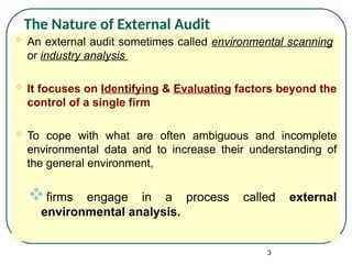  An external audit sometimes called environmental scanning
or industry analysis
 It focuses on Identifying & Evaluating factors beyond the
control of a single firm
 To cope with what are often ambiguous and incomplete
environmental data and to increase their understanding of
the general environment,
firms engage in a process called external
environmental analysis.
3
The Nature of External Audit
 