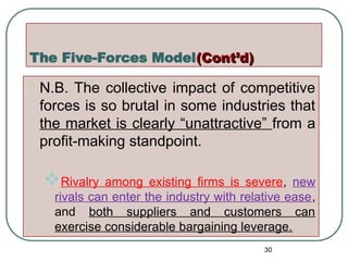 The Five-Forces Model(Cont’d)
(Cont’d)
 N.B. The collective impact of competitive
forces is so brutal in some industries that
the market is clearly “unattractive” from a
profit-making standpoint.
Rivalry among existing firms is severe, new
rivals can enter the industry with relative ease,
and both suppliers and customers can
exercise considerable bargaining leverage.
30
 