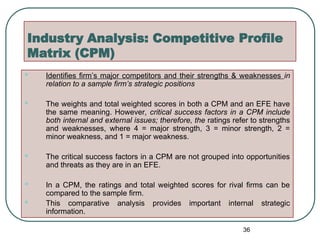 Industry Analysis: Competitive Profile
Matrix (CPM)
 Identifies firm’s major competitors and their strengths & weaknesses in
relation to a sample firm’s strategic positions
 The weights and total weighted scores in both a CPM and an EFE have
the same meaning. However, critical success factors in a CPM include
both internal and external issues; therefore, the ratings refer to strengths
and weaknesses, where 4 = major strength, 3 = minor strength, 2 =
minor weakness, and 1 = major weakness.
 The critical success factors in a CPM are not grouped into opportunities
and threats as they are in an EFE.
 In a CPM, the ratings and total weighted scores for rival firms can be
compared to the sample firm.
 This comparative analysis provides important internal strategic
information.
36
 