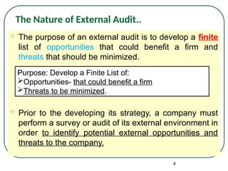  The purpose of an external audit is to develop a finite
list of opportunities that could benefit a firm and
threats that should be minimized.
 Prior to the developing its strategy, a company must
perform a survey or audit of its external environment in
order to identify potential external opportunities and
threats to the company.
4
The Nature of External Audit..
Purpose: Develop a Finite List of:
Opportunities- that could benefit a firm
Threats to be minimized.
 