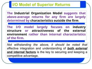 I/O Model of Superior Returns
The Industrial Organization Model suggests that
above-average returns for any firm are largely
determined by characteristics outside the firm.
The I/O model largely focuses on industry
structure or attractiveness of the external
environment rather than internal characteristics
of the firm.
Not withstanding the above, it should be noted that
effective integration and understanding of both external
and internal factors is the key to securing and keeping a
competitive advantage.
 