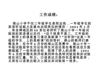 工作成绩： 南山小学不仅二年级学生表现出色，一年级学生的英语听说能力发展也出现类似的情形： 2004 年 3 月，来自禅城区的 80 多位老师听了南山小学一年级试验班的英语课以后问： “ 这个班是不是二、三年级的，教师上的课是复习课还是新课？ ” 当听到 “ 这是一年级的学生，上的是新课 ” 的回答时，佛山的教师们感慨良多；在今年 6 月份的南山区竞赛中，南山小学一年级试验班学生无论在师生对话还是在看图说话方面都超越了一些传统名校，取得了骄人的成绩； 2004 年 6 月的学期末测评结果同样也表明试验班和非试验班在词汇量、听力、口语表达方面存在显著性差异，尤其在口语表达能力上超出非试验班一倍多。 