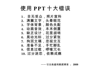 使用 PPT 十大错误 1.  目无受众，照片宣科 满篇文字，头晕眼花 字体背景，颜色失配 动画音效，本末倒置 缺乏设计，花里胡哨 晃动光标，过分紧张 拘泥文稿，忽视交互 准备不足，手忙脚乱 信息过载，啰嗦冗长 过分迷恋，依赖成瘾 —— 引自焦建利教授博客 ， 2009 