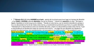• BJ3 Génesis 26:1-11 Hubo HAMBRE en el país - aparte de la primera que tuvo lugar en tiempo de Abrahán
- y fue ISAAC a GUERAR, adonde Abimélec, rey de los filisteos. 2 Yahvé se le apareció y le dijo: "No bajes a
Egipto. Quédate en la tierra que yo te indique. 3 Reside en esta tierra, y yo te asistiré y bendeciré; porque a
ti y a tu descendencia he de dar todas estas tierras, y mantendré el juramento que hice a tu padre Abrahán.
4 Multiplicaré tu descendencia como las estrellas del cielo, y daré a tu descendencia todas estas tierras. Y por
tu descendencia se bendecirán todas las naciones de la tierra, 5 en pago de que Abrahán me obedeció y
guardó mis observancias, mis mandamientos, mis preceptos y mis instrucciones." 6 Se estableció, pues,
ISAAC EN GUERAR. 7 Los del lugar le preguntaban por su mujer, y él decía: "Es mi hermana." En efecto, le
daba reparo decir: "Es mi mujer", no fuesen a matarle los del lugar por causa de Rebeca, ya que ella era de
buen ver. 8 Ya llevaba largo tiempo allí, cuando aconteció que Abimélec, rey de los filisteos, atisbando por
una ventana, observó que Isaac estaba solazándose con su mujer Rebeca. 9 Llama Abimélec a Isaac y le dice:
"¡Conque es tu mujer! ¿Pues cómo has venido diciendo: Es mi hermana?" Dícele Isaac: "Es que me dije: A ver
si voy a morir por causa de ella." 10 Replicó Abimélec: "¿QUÉ ES LO QUE NOS HAS HECHO? Si por acaso llega
a acostarse cualquiera del pueblo con tu mujer, tú nos habrías echado la culpa." 11 Entonces Abimélec
ordenó a todo el pueblo: "Quien tocare a este hombre o a su mujer, morirá sin remedio."
 