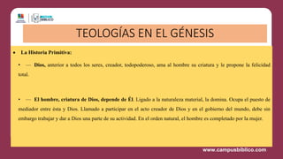 • La Historia Primitiva:
• — Dios, anterior a todos los seres, creador, todopoderoso, ama al hombre su criatura y le propone la felicidad
total.
• — El hombre, criatura de Dios, depende de Él. Ligado a la naturaleza material, la domina. Ocupa el puesto de
mediador entre ésta y Dios. Llamado a participar en el acto creador de Dios y en el gobierno del mundo, debe sin
embargo trabajar y dar a Dios una parte de su actividad. En el orden natural, el hombre es completado por la mujer.
TEOLOGÍAS EN EL GÉNESIS
 