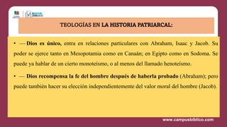 • — Dios es único, entra en relaciones particulares con Abraham, Isaac y Jacob. Su
poder se ejerce tanto en Mesopotamia como en Canaán; en Egipto como en Sodoma. Se
puede ya hablar de un cierto monoteísmo, o al menos del llamado henoteísmo.
• — Dios recompensa la fe del hombre después de haberla probado (Abraham); pero
puede también hacer su elección independientemente del valor moral del hombre (Jacob).
TEOLOGÍAS EN LA HISTORIA PATRIARCAL:
 