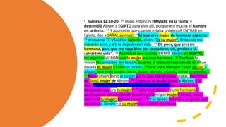 • Génesis 12:10-20 10 Hubo entonces HAMBRE en la tierra; y
descendió Abram a EGIPTO para vivir allí, porque era mucha el hambre
en la tierra. 11 Y aconteció que cuando estaba próximo A ENTRAR en
Egipto, dijo a SARAI, su mujer: "Sé que eres mujer de hermoso aspecto;
12 en cuanto TE VEAN los egipcios, dirán: "Es su mujer". Entonces me
matarán a mí, y a ti te dejarán con vida. 13 DI, pues, que eres mi
hermana, para que me vaya bien por causa tuya; así, gracias a ti,
salvaré mi vida". 14 Aconteció que cuando ENTRÓ Abram en EGIPTO,
los egipcios VIERON que la mujer era muy hermosa. 15 También la
vieron los príncipes del faraón, quienes la alabaron delante de él; y fue
llevada la mujer a casa del faraón. 16 Este trató bien por causa de ella a
Abram, que tuvo ovejas, vacas, asnos, siervos, criadas, asnas y camellos.
17 Pero Yahveh hirió al faraón y a su casa con grandes plagas, por causa
de Sarai, mujer de Abram. 18 Entonces el faraón llamó a Abram, y le
dijo: "¿QUÉ ES ESTO QUE HAS HECHO CONMIGO? ¿Por qué no me
declaraste que era tu mujer? 19 ¿Por qué dijiste: "Es mi hermana",
poniéndome en ocasión de tomarla para mí por mujer? Ahora, pues,
aquí está tu mujer; tómala y vete". 20 Y el faraón ordenó a su gente que
escoltara a Abram y a su mujer, con todo lo que tenía.
 