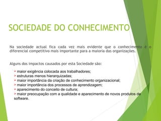 SOCIEDADE DO CONHECIMENTO
Na sociedade actual fica cada vez mais evidente que o conhecimento é o
diferencial competitivo mais importante para a maioria das organizações.
Alguns dos impactos causados por esta Sociedade são:
 maior exigência colocada aos trabalhadores;
 estruturas menos hierarquizadas;
 maior importância da criação de conhecimento organizacional;
 maior importância dos processos de aprendizagem;
 aparecimento do conceito de cultura;
 maior preocupação com a qualidade e aparecimento de novos produtos de
software.
 