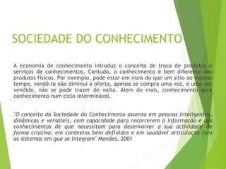 SOCIEDADE DO CONHECIMENTO
A economia de conhecimento introduz o conceito de troca de produtos e
serviços de conhecimentos. Contudo, o conhecimento é bem diferente dos
produtos físicos. Por exemplo, pode estar em mais do que um sítio ao mesmo
tempo, vendê-lo não diminui a oferta, apenas se compra uma vez, e uma vez
vendido, não se pode trazer de volta. Alem do mais, conhecimento gera
conhecimento num ciclo interminável.
"O conceito da Sociedade do Conhecimento assenta em pessoas inteligentes,
dinâmicas e versáteis, com capacidade para recorrerem à informação e aos
conhecimentos de que necessitam para desenvolver a sua actividade de
forma criativa, em contextos bem definidos e em saudável articulação com
os sistemas em que se integram" Mendes, 2001
 