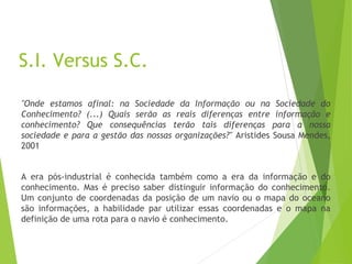 S.I. Versus S.C.
"Onde estamos afinal: na Sociedade da Informação ou na Sociedade do
Conhecimento? (...) Quais serão as reais diferenças entre informação e
conhecimento? Que consequências terão tais diferenças para a nossa
sociedade e para a gestão das nossas organizações?" Aristides Sousa Mendes,
2001
A era pós-industrial é conhecida também como a era da informação e do
conhecimento. Mas é preciso saber distinguir informação do conhecimento.
Um conjunto de coordenadas da posição de um navio ou o mapa do oceano
são informações, a habilidade par utilizar essas coordenadas e o mapa na
definição de uma rota para o navio é conhecimento.
 