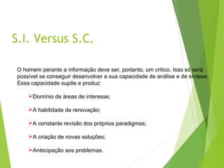 S.I. Versus S.C.
O homem perante a informação deve ser, portanto, um critico. Isso só será
possível se conseguir desenvolver a sua capacidade de análise e de síntese.
Essa capacidade supõe e produz:
Domínio de áreas de interesse;
A habilidade de renovação;
A constante revisão dos próprios paradigmas;
A criação de novas soluções;
Antecipação aos problemas.
 