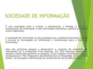 SOCIEDADE DE INFORMAÇÃO
É uma sociedade onde a criação, a distribuição, a difusão, o uso e a
manipulação de informação é uma actividade económica, política e cultural
muito importante.
A sociedade de informação é uma sociedade que, predominantemente, utiliza
o recurso às tecnologias de informação e comunicação para a troca de
informação.
Uma das primeiras pessoas a desenvolver o conceito de sociedade de
informação foi o economista Fritz Machlup. Em 1933 Machlup começou a
estudar o efeito das patentes na pesquisa. O seu trabalho culminou no estudo
revolucionário “The Production and Distribution of Knowledge in the United
States” (A produção e Distribuição de conhecimento nos Estados Unidos).
 