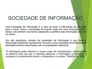 SOCIEDADE DE INFORMAÇÃO
Uma sociedade de informação é o meio de levar a informação de um lugar
para o outro. Como a tecnologia foi ficando cada vez mais avançada com o
tempo, nós também nos fomos adaptando a partilhar esta informação uns com
os outros.
Um dos paradoxos centrais da sociedade de informação é que torna a
informação facilmente reproduzível, levando a uma variedade de problemas de
liberdade/controlo relacionados com a propriedade intelectual.
"A informação pode adicionar o nosso corpo de conhecimento, reestruturá-lo
ou alterá-lo uma vez que o indivíduo absorveu a informação, a trabalhou, a
comparou a conhecimento prévio, a interpretou e a avaliou." Karlöf et al, 2001
 