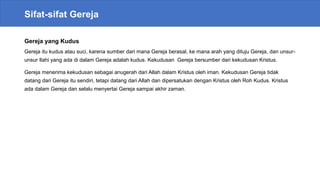 Sifat-sifat Gereja
Gereja yang Kudus
Gereja itu kudus atau suci, karena sumber dari mana Gereja berasal, ke mana arah yang dituju Gereja, dan unsur-
unsur Ilahi yang ada di dalam Gereja adalah kudus. Kekudusan Gereja bersumber dari kekudusan Kristus.
Gereja menerima kekudusan sebagai anugerah dari Allah dalam Kristus oleh iman. Kekudusan Gereja tidak
datang dari Gereja itu sendiri, tetapi datang dari Allah dan dipersatukan dengan Kristus oleh Roh Kudus. Kristus
ada dalam Gereja dan selalu menyertai Gereja sampai akhir zaman.
 